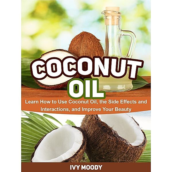 Coconut Oil: Learn How to Use Coconut Oil, the Side Effects and Interactions, and Improve Your Beauty, Ivy Moody