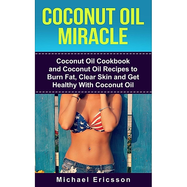Coconut Oil Miracle: Coconut Oil Cookbook and Coconut Oil Recipes to Burn Fat, Clear Skin and Get Healthy With Coconut Oil, Michael Ericsson