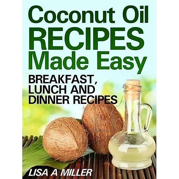 Coconut Oil Recipes Made Easy: Breakfast, Lunch and Dinner Recipes, Lisa A Miller