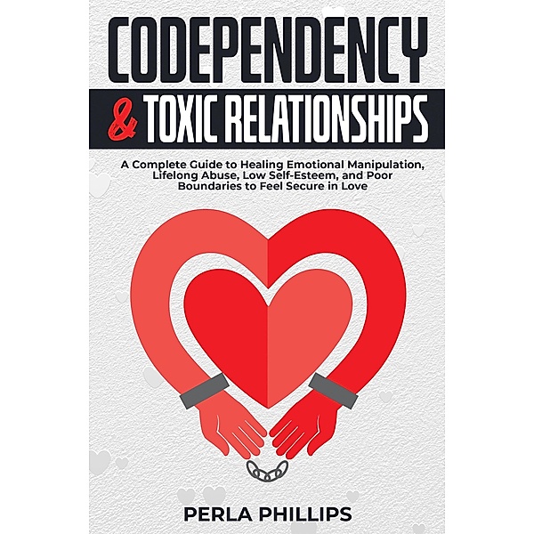 Codependency and Toxic Relationships: A Complete Guide to Healing Emotional Manipulation, Lifelong Abuse, Low Self-Esteem, and Poor Boundaries to Feel Secure in Love, Perla Phillips