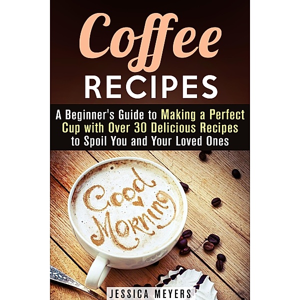 Coffee Recipes: A Beginner's Guide to Making a Perfect Cup with Over 30 Delicious Recipes to Spoil You and Your Loved Ones (Drinks & Beverages) / Drinks & Beverages, Jessica Meyers