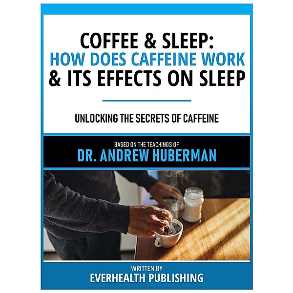 Coffee & Sleep: How Does Caffeine Work & Its Effects On Sleep - Based On The Teachings Of Dr. Andrew Huberman, Everhealth Publishing