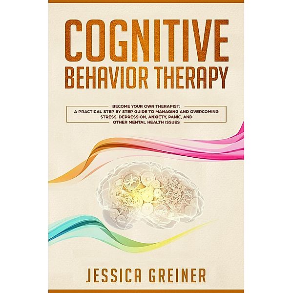 Cognitive Behavior Therapy: Become Your Own Therapist: A Practical Step by Step Guide to Managing and Overcoming Stress, Depression, Anxiety, Panic, and Other Mental Health Issues, Jessica Greiner