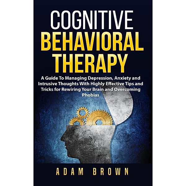 Cognitive Behavioral Therapy: A Guide To Managing Depression, Anxiety and Intrusive Thoughts With Highly Effective Tips and Tricks for Rewiring Your Brain and Overcoming Phobias, Adam Brown