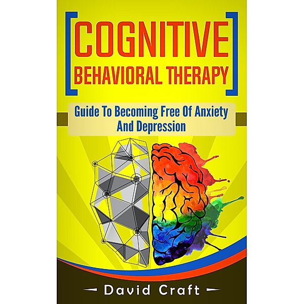Cognitive Behavioral Therapy: Guide To Becoming Free Of Anxiety And Depression, David Craft