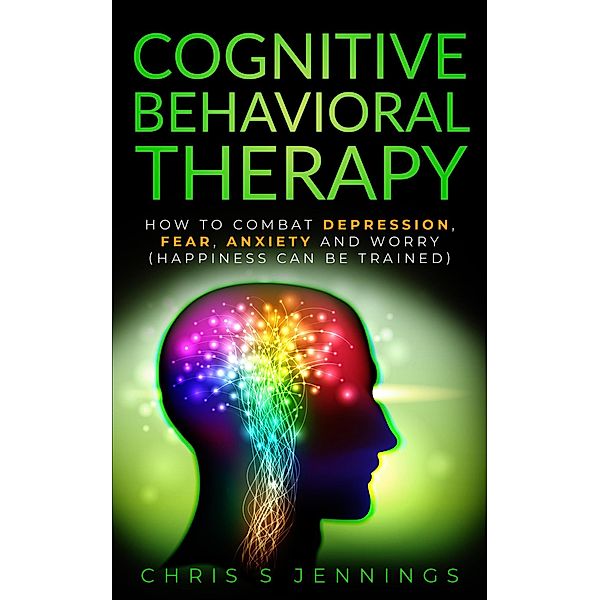 Cognitive Behavioral Therapy How to Combat Depression, Fear, Anxiety and Worry (Happiness can be Trained), Chris S Jennings