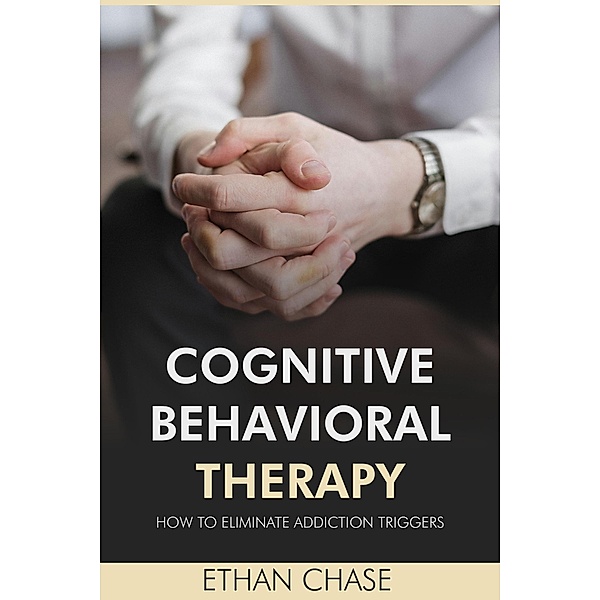 Cognitive Behavioral Therapy: How To Eliminate Addiction Triggers, Ethan Chase