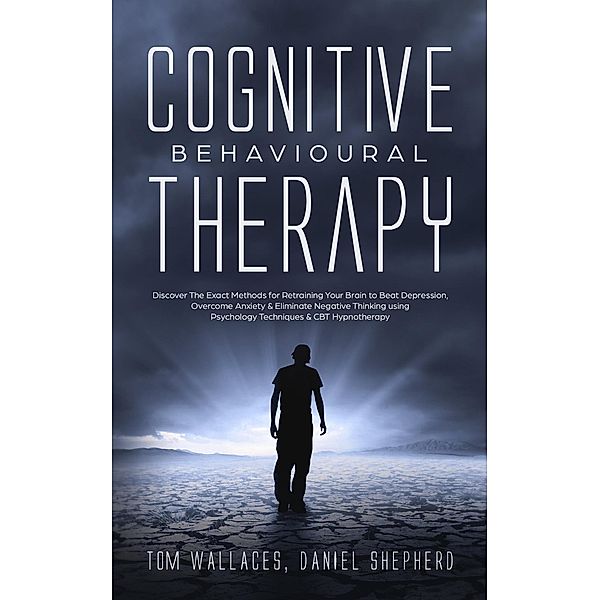 Cognitive Behavioural Therapy: Discover The Exact Methods for Retraining Your Brain to Beat Depression, Overcome Anxiety & Eliminate Negative Thinking using Psychology Techniques & CBT Hypnotherapy, Daniel Shepherd, Tom Wallaces