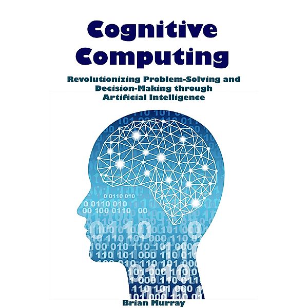 Cognitive Computing: Revolutionizing Problem-Solving and Decision-Making through Artificial Intelligence, Brian Murray