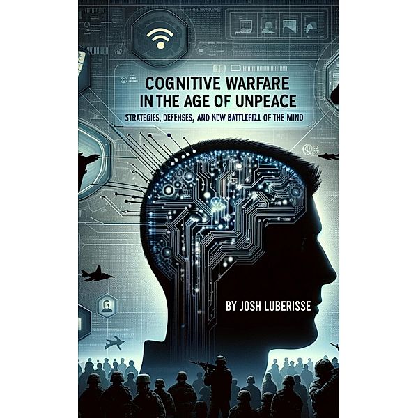 Cognitive Warfare in the Age of Unpeace: Strategies, Defenses, and the New Battlefield of the Mind, Josh Luberisse