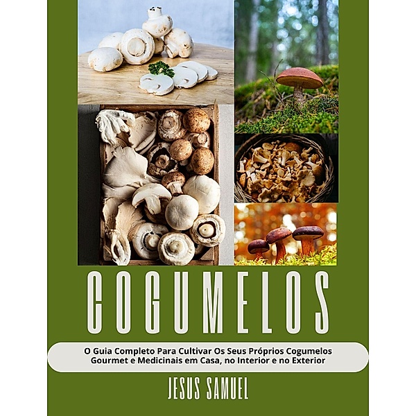 Cogumelos: O Guia Completo Para Cultivar Os Seus Próprios Cogumelos Gourmet e Medicinais em Casa, no Interior e no Exterior, Jesus Samuel