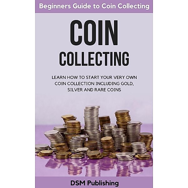 Coin Collecting: Learn How to Start Your Very Own Coin Collection Including Gold, Silver and Rare Coins, Dsm Publishing