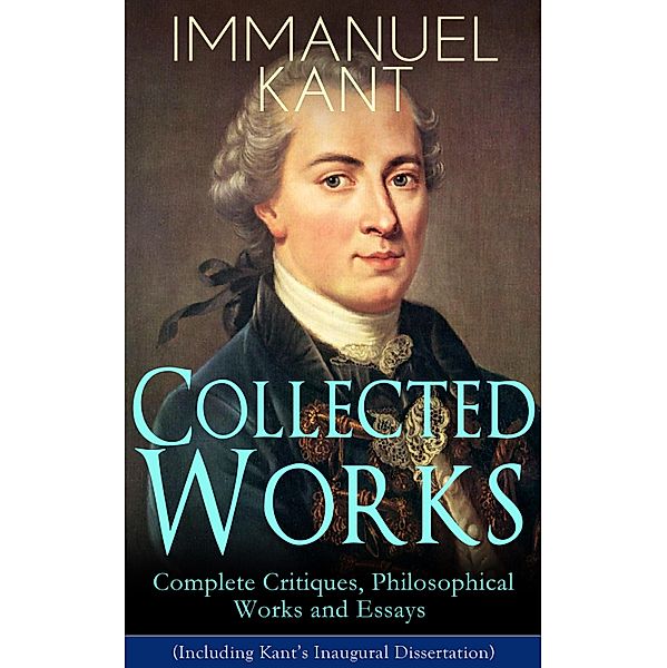 Collected Works of Immanuel Kant: Complete Critiques, Philosophical Works and Essays (Including Kant's Inaugural Dissertation), Immanuel Kant