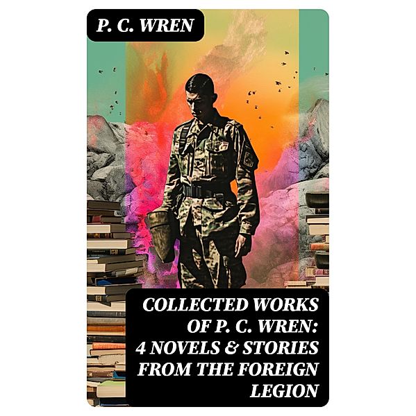 Collected Works of P. C. WREN: 4 Novels & Stories from the Foreign Legion, P. C. Wren