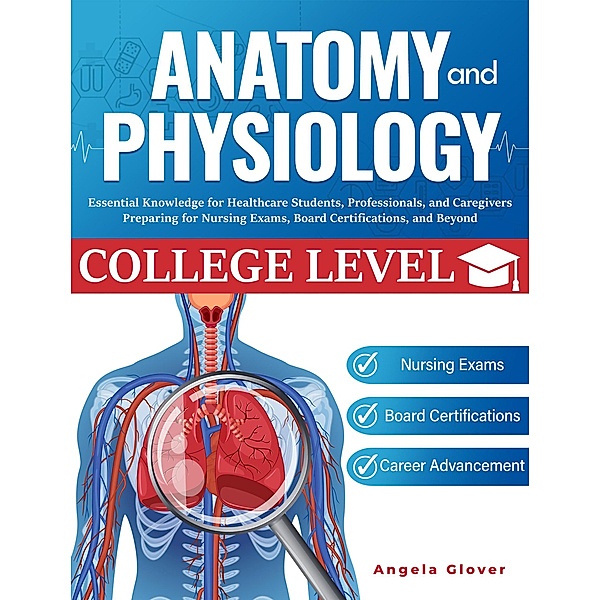 College Level Anatomy and Physiology: Essential Knowledge for Healthcare Students, Professionals, and Caregivers Preparing for Nursing Exams, Board Certifications, and Beyond, Angela Glover