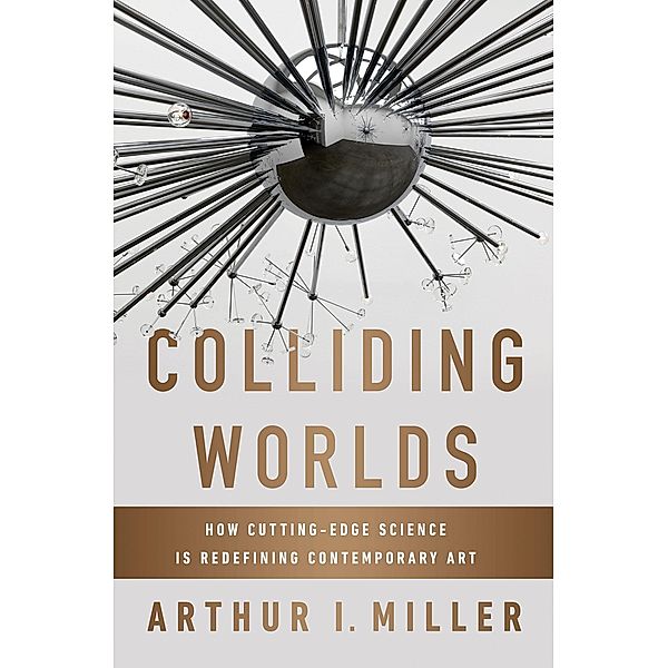 Colliding Worlds: How Cutting-Edge Science Is Redefining Contemporary Art, Arthur I. Miller