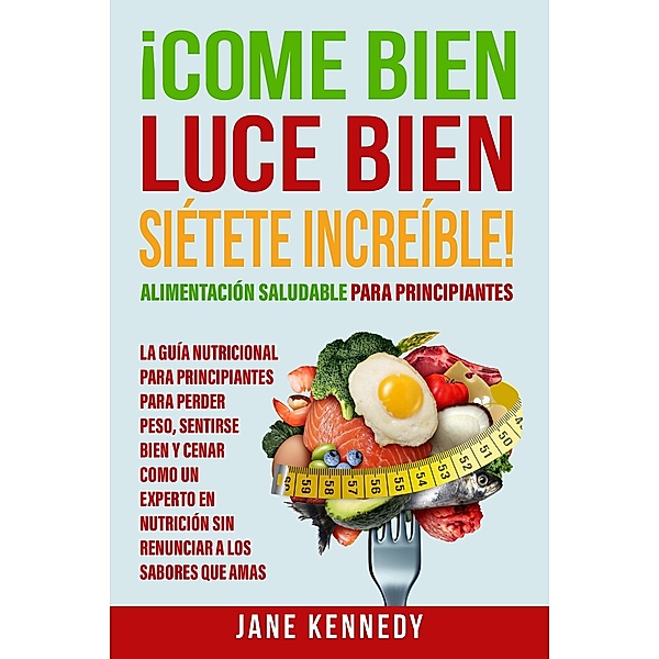 ¡Come Bien, Luce Bien, Siétete Increíble! Alimentación Saludable para Principiantes - La Guía Nutricional para Principiantes para Perder Peso, Jane Kennedy