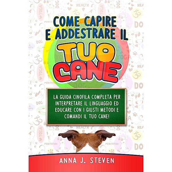 Come Capire e Addestrare il Tuo Cane: La Guida Cinofila Completa per Interpretare il Linguaggio ed Educare Con i Giusti Metodi e Comandi il Tuo Cane, Anna J. Steven