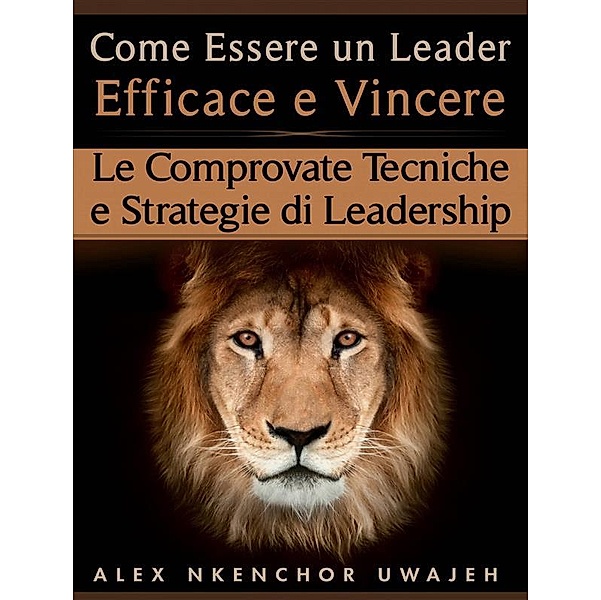 Come Essere Un Leader Efficace E Vincere: Le Comprovate Tecniche E Strategie Di Leadership, Alex Nkenchor Uwajeh