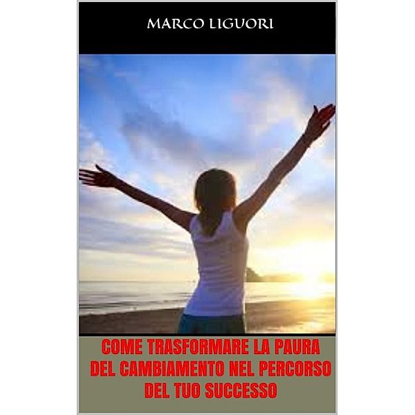 Come Trasformare la Paura del Cambiamento nel Percorso del Tuo Successo, Marco Liguori