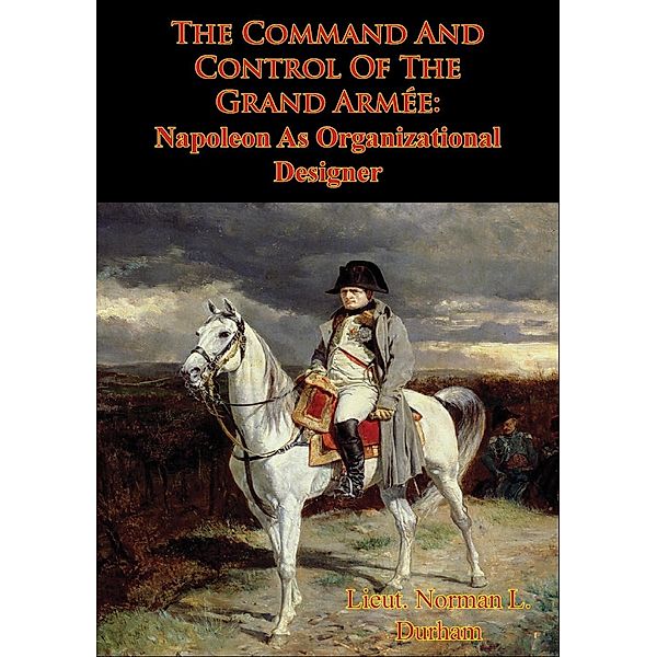 Command And Control Of The Grand Armee: Napoleon As Organizational Designer, Lieut. Norman L. Durham