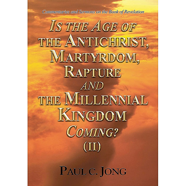 Commentaries and Sermons on the Book of Revelation - Is the Age of the Antichrist, Martyrdom, Rapture and the Millennial Kingdom Coming? (II), Paul C. Jong