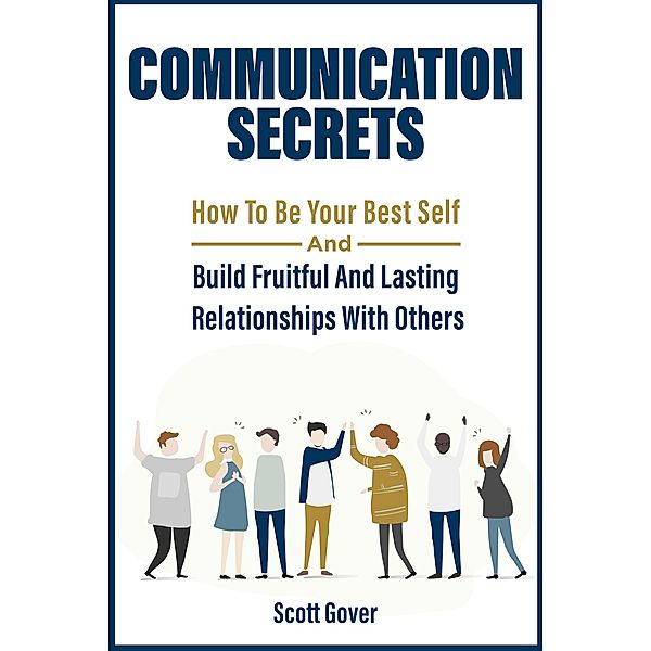 Communication Secrets: How To Be Your Best Self And Build Fruitful And Lasting Relationships With Others, Scott Gover