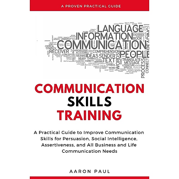 Communication Skills Training: A Practical Guide to Improve Communication Skills for Persuasion, Social Intelligence, Assertiveness and All Business and Life Communication Needs, Aaron Paul