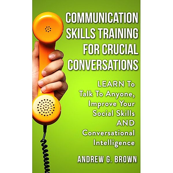 Communication Skills Training For Crucial Conversations: Learn To Talk To Anyone, Improve Your Social Skills And Conversational Intelligence, Andrew G. Brown