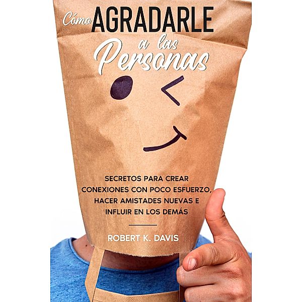 Cómo Agradarle a las Personas: Secretos para Crear Conexiones con Poco Esfuerzo, Hacer Amistades Nuevas e Influir en los Demás, Robert K. Davis