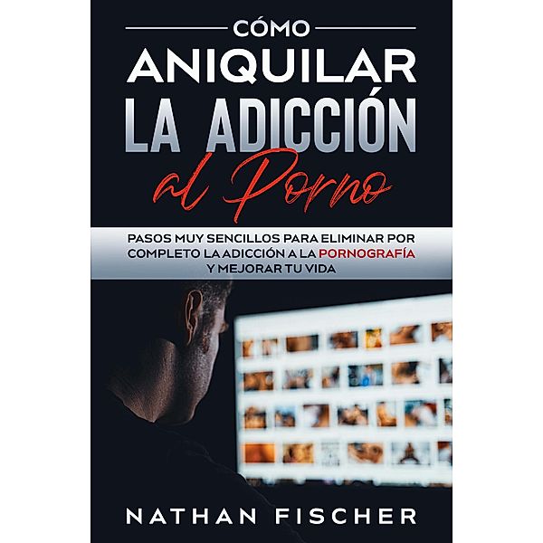 Cómo Aniquilar la Adicción al Porno: Pasos muy Sencillos para Eliminar por Completo la Adicción a la Pornografía y Mejorar tu Vida, Nathan Fischer