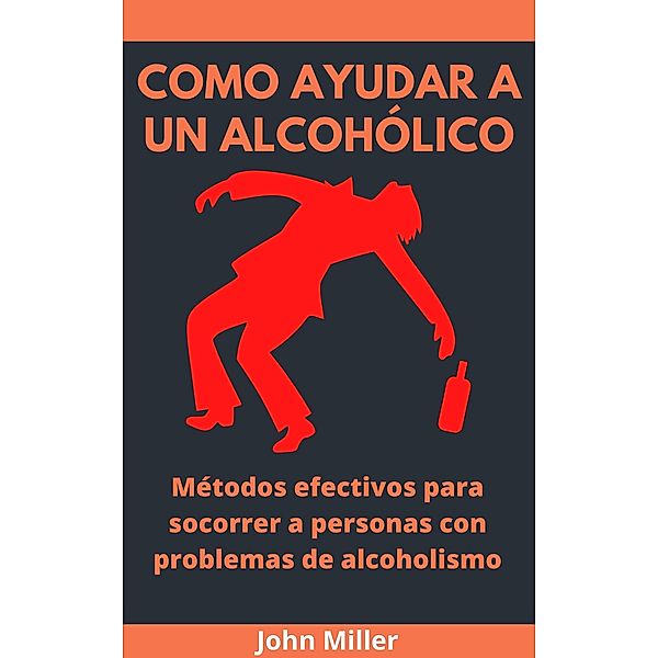 Como Ayudar A Un Alcohólico: Métodos efectivos para socorrer a personas con problemas de alcoholismo, John Miller