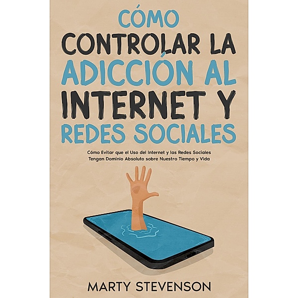 Cómo Controlar la Adicción al Internet y Redes Sociales: Cómo Evitar que el Uso del Internet y las Redes Sociales Tengan Dominio Absoluto sobre Nuestro Tiempo y Vida, Marty Stevenson