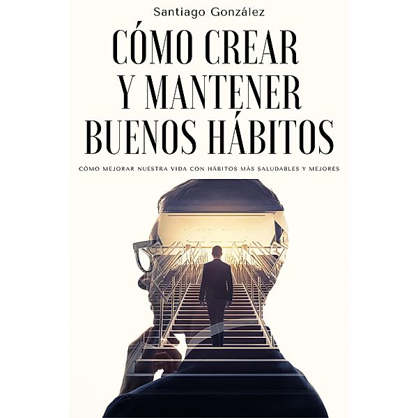 Cómo crear y mantener buenos hábitos: Cómo mejorar nuestra vida con hábitos más saludables y mejores, Santiago González