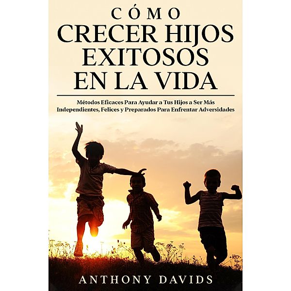 Cómo Crecer Hijos Exitosos en la Vida: Métodos eficaces para ayudar a tus hijos a ser más independientes, felices y preparados para enfrentar adversidades, Anthony Davids