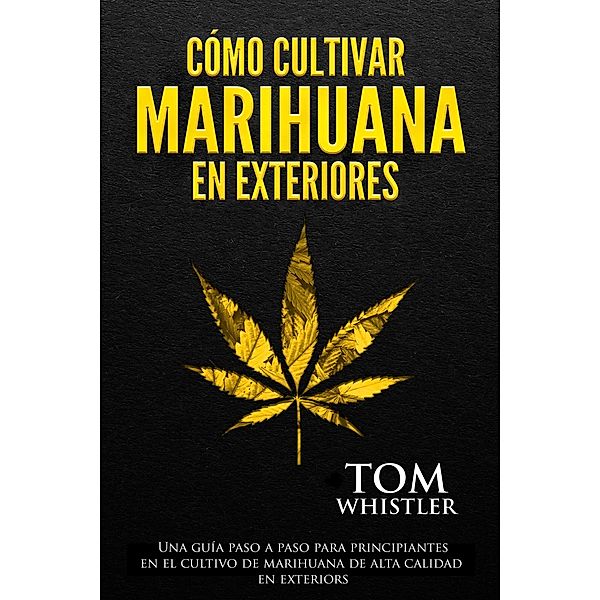 Cómo cultivar marihuana en exteriores: Una guía paso a paso para principiantes en el cultivo de marihuana de alta calidad en exteriors, Tom Whistler