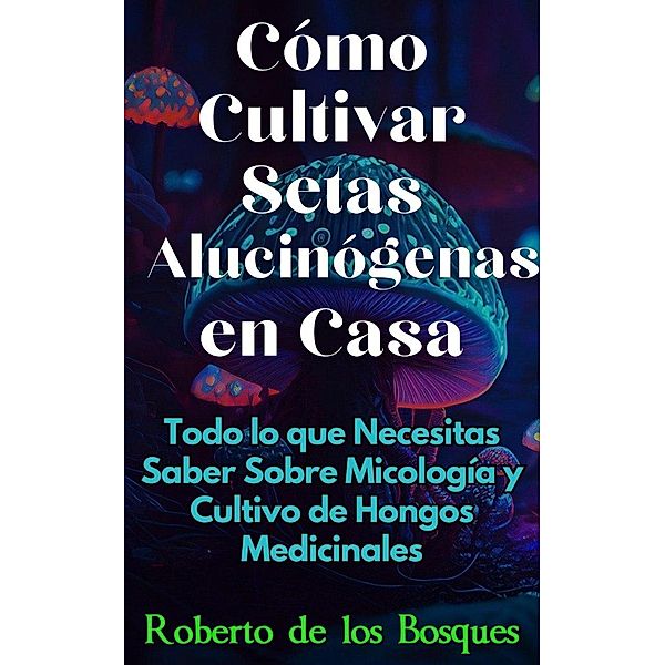 Cómo Cultivar Setas Alucinógenas en Casa Todo lo que Necesitas Saber Sobre Micología y Cultivo de Hongos Medicinales (Guías Para Cultivar en Casa) / Guías Para Cultivar en Casa, Roberto de los Bosques