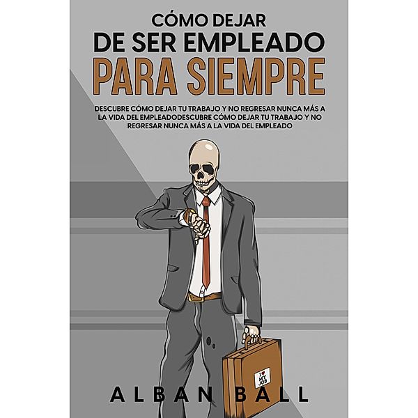 Cómo Dejar De Ser Empleado Para Siempre: Descubre Cómo Dejar tu Trabajo y No Regresar Nunca más a la Vida del Empleado, Alban Ball