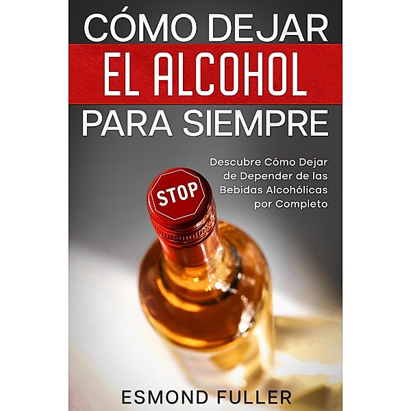Cómo Dejar el Alcohol para Siempre: Descubre Cómo Dejar de Depender de las Bebidas Alcohólicas por Completo, Esmond Fuller