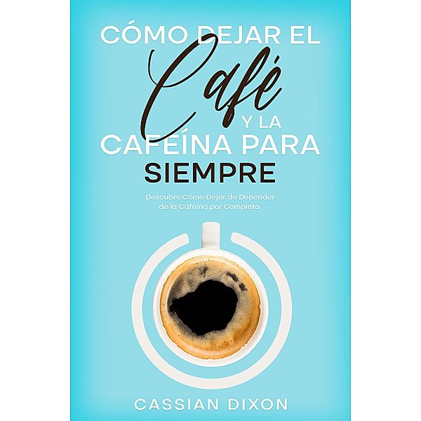 Cómo Dejar el Café y la Cafeína para Siempre: Descubre Cómo Dejar de Depender de la Cafeína por Completo, Cassian Dixon