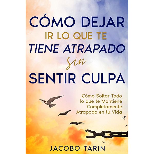 Cómo Dejar Ir lo que te Tiene Atrapado sin Sentir Culpa: Cómo Soltar Todo lo que te Mantiene Completamente Atrapado en tu Vida, Jacobo Tarin