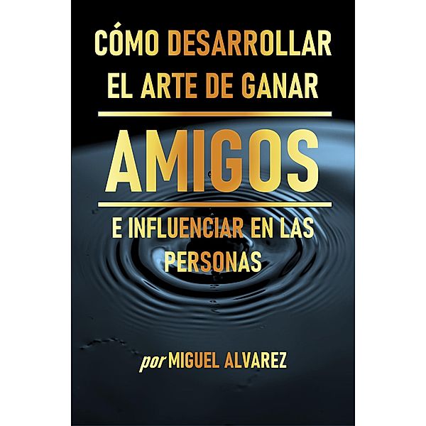 Cómo Desarrollar el Arte de Ganar Amigos e Influenciar en las Personas, Miguel Alvarez