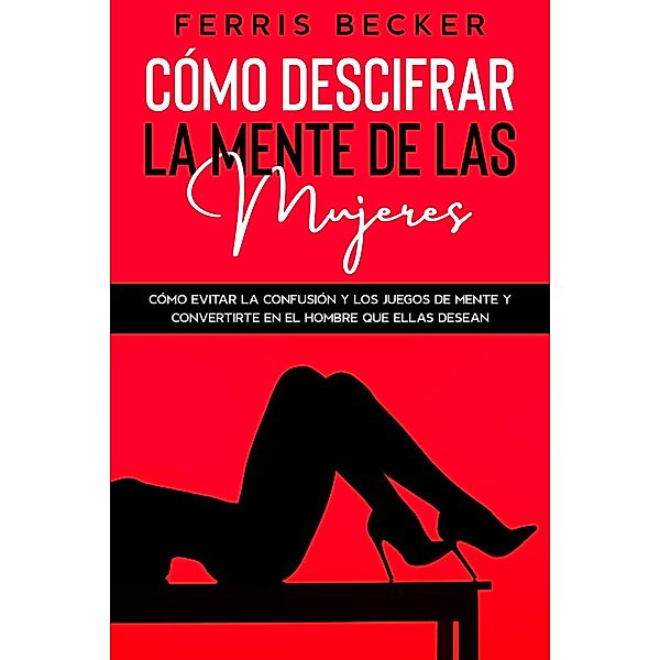 Cómo Descifrar la Mente de las Mujeres: Cómo evitar la confusión y los juegos de mente y convertirte en el hombre que ellas desean, Ferris Becker