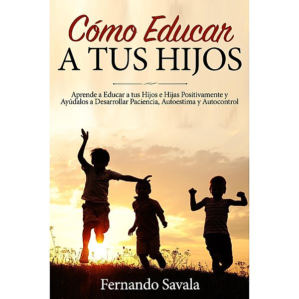 Cómo Educar a tus Hijos: Aprende a Educar a tus Hijos Positivamente y Ayúdalos a Desarrollar Paciencia, Autoestima y Autocontrol, Fernando Savala