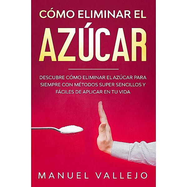 Cómo eliminar el azucar: Descubre cómo eliminar el azúcar para siempre con métodos super sencillos y fáciles de aplicar en tu vida, Manuel Vallejo