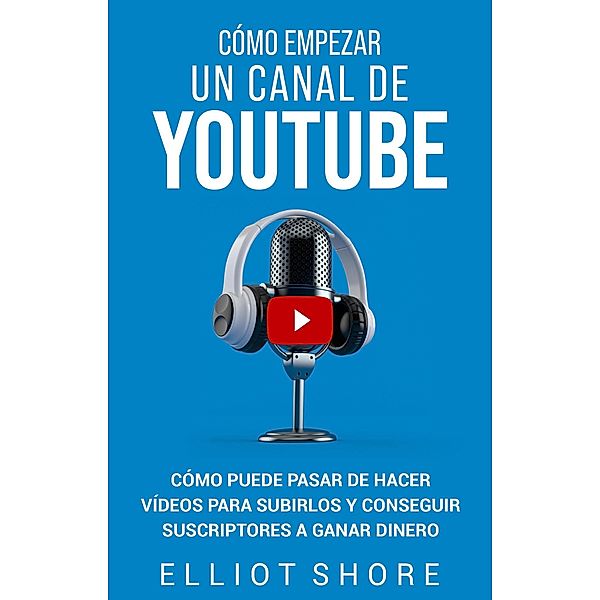 Cómo empezar un canal de YouTube: Cómo puede pasar de hacer vídeos para subirlos y conseguir suscriptores a ganar dinero, Elliot Shore