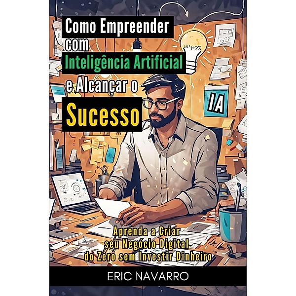 Como Empreender com Inteligência Artificial e Alcançar o Sucesso: Aprenda a Criar seu Negócio Digital do Zero sem Investir Dinheiro, Eric Navarro