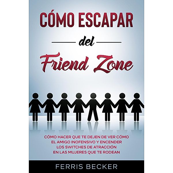 Cómo Escapar del Friend Zone: Cómo hacer que te dejen de ver cómo el amigo inofensivo y encender los switches de atracción en las mujeres que te rodean, Ferris Becker