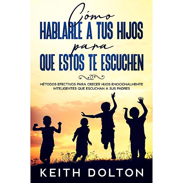 Cómo Hablarle a tus Hijos para que estos te Escuchen: Métodos efectivos para crecer hijos emocionalmente inteligentes que escuchan a sus padres, Keith Dolton