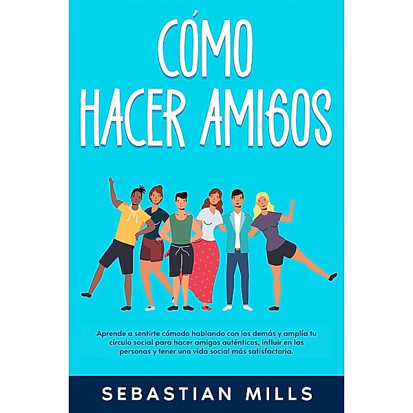 Cómo hacer amigos: Aprende a sentirte cómodo hablando con los demás y amplía tu círculo social para hacer amigos auténticos, influir en las personas y tener una vida social más satisfactoria., Sebastian Mills